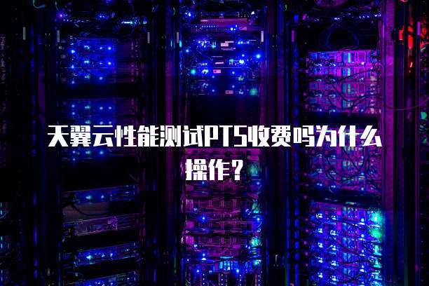 天翼云性能测试PTS收费吗为什么操作?