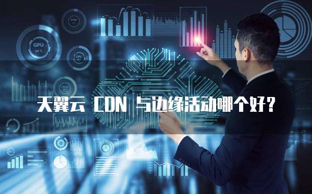 天翼云 CDN 与边缘活动哪个好?