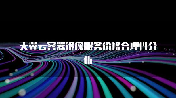 天翼云容器镜像服务价格合理性分析