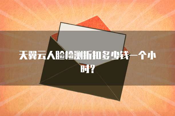 天翼云人脸检测折扣多少钱一个小时？
