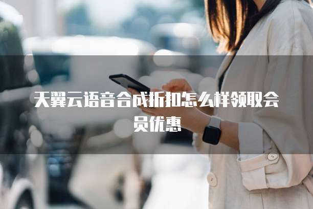 天翼云语音合成折扣怎么样领取会员优惠