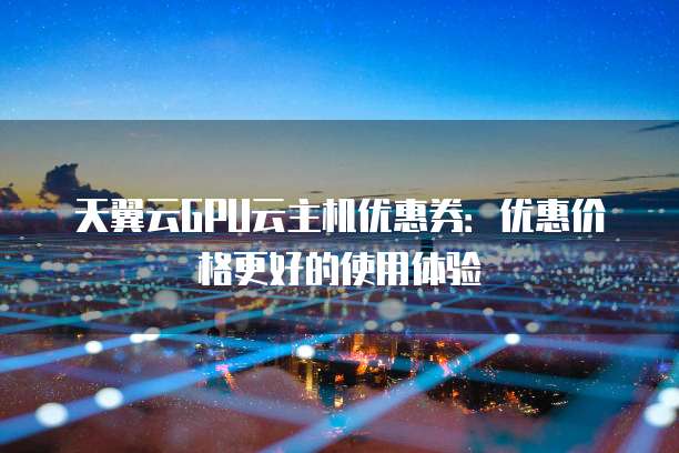 天翼云GPU云主机优惠券:优惠价格更好的使用体验