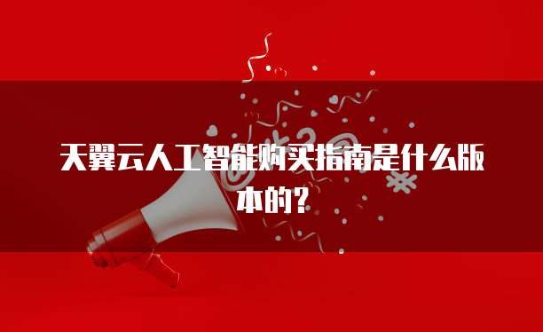 天翼云人工智能购买指南是什么版本的？