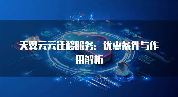 天翼云云迁移服务:优惠条件与作用解析