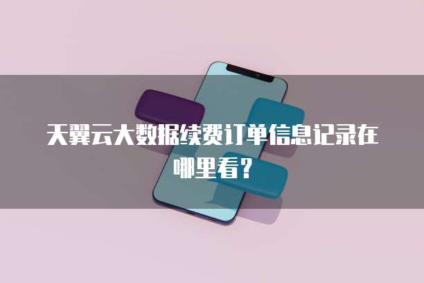 天翼云大数据续费订单信息记录在哪里看？