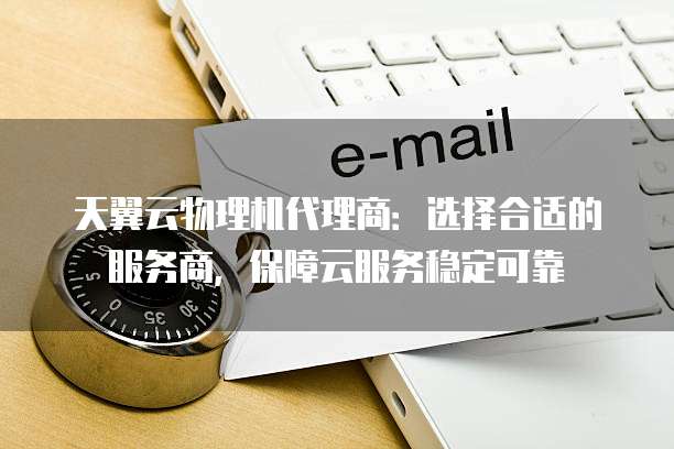 天翼云物理机代理商:选择合适的服务商,保障云服务稳定可靠