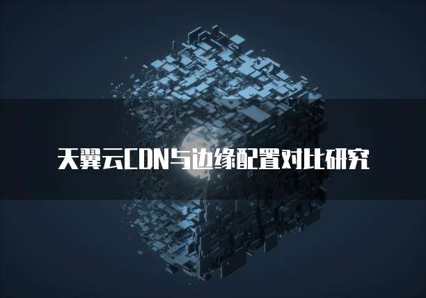 天翼云CDN与边缘配置对比研究