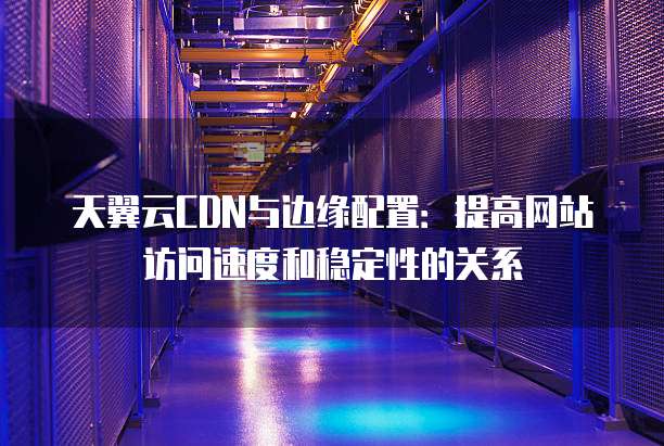 天翼云CDN与边缘配置：提高网站访问速度和稳定性的关系