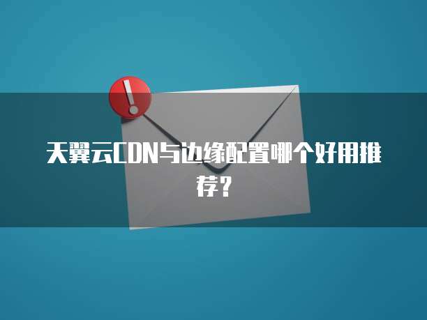 天翼云CDN与边缘配置哪个好用推荐？