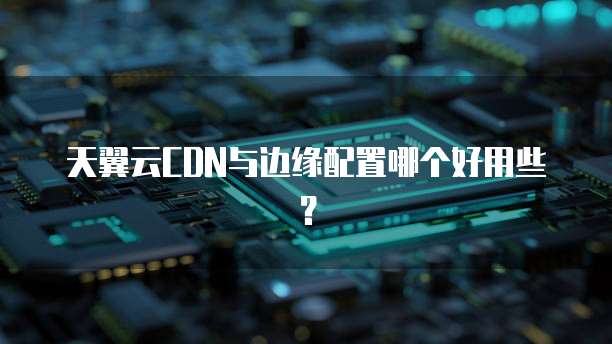 天翼云CDN与边缘配置哪个好用些？
