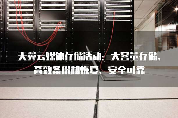 天翼云媒体存储活动：大容量存储、高效备份和恢复、安全可靠

