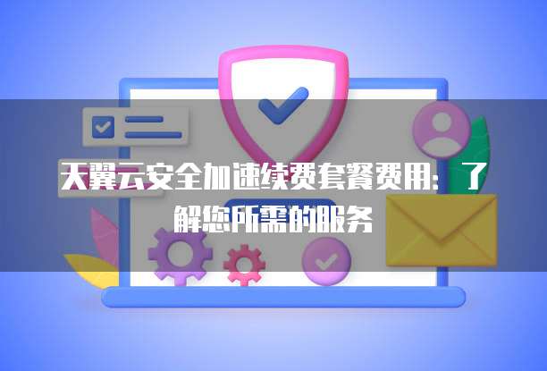 天翼云安全加速续费套餐费用:了解您所需的服务