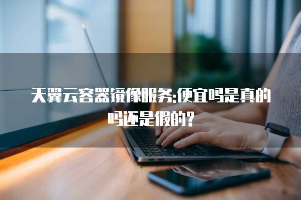 天翼云容器镜像服务:便宜吗是真的吗还是假的?