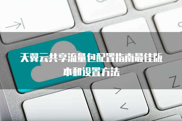 天翼云共享流量包配置指南最佳版本和设置方法