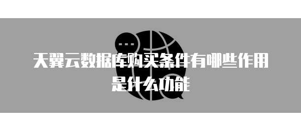 天翼云数据库购买条件有哪些作用是什么功能