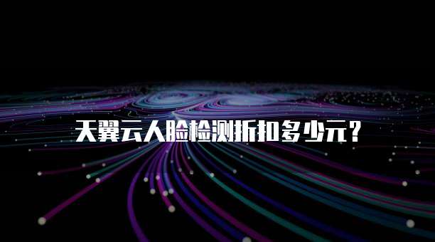 天翼云人脸检测折扣多少元？