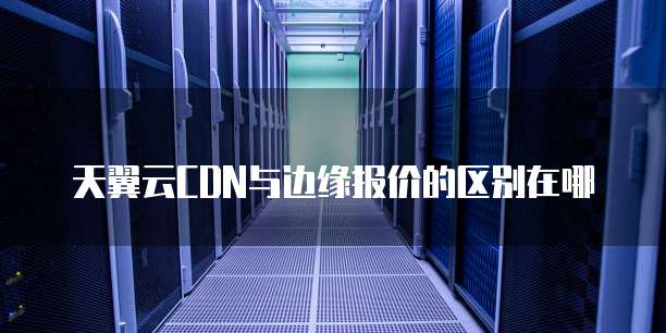 天翼云CDN与边缘报价的区别在哪