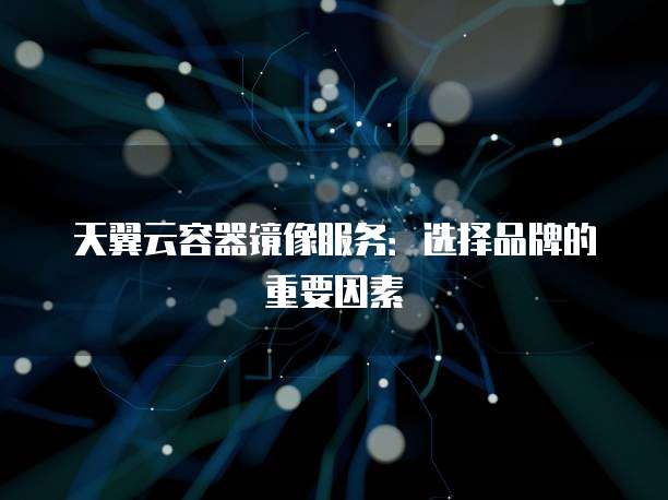 天翼云容器镜像服务：选择品牌的重要因素