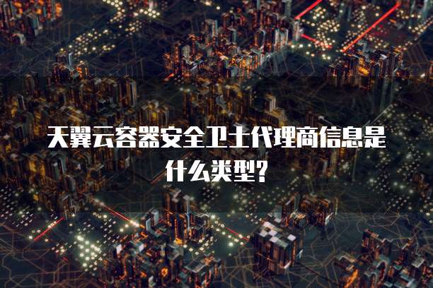 天翼云容器安全卫士代理商信息是什么类型?