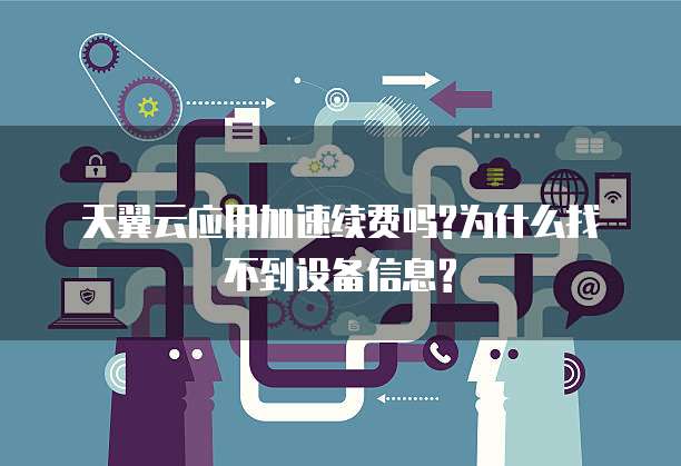 天翼云应用加速续费吗?为什么找不到设备信息?