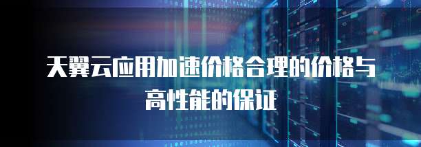 天翼云应用加速价格合理的价格与高性能的保证