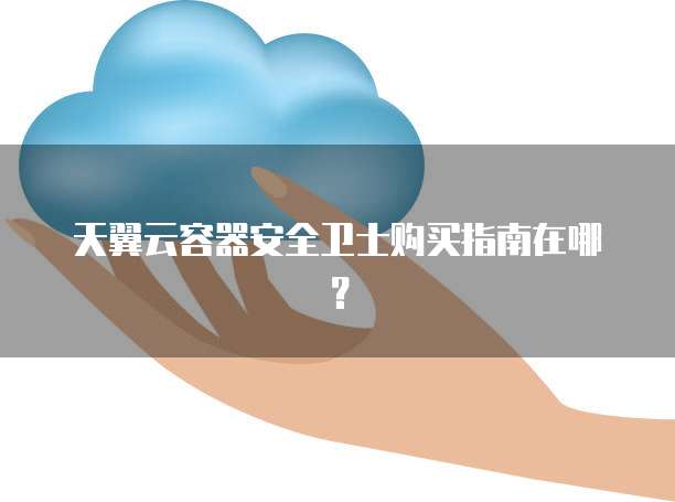 天翼云容器安全卫士购买指南在哪?
