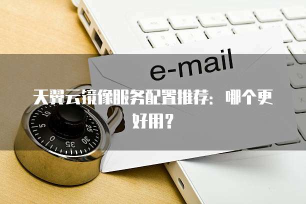 天翼云镜像服务配置推荐:哪个更好用?