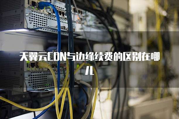 天翼云CDN与边缘续费的区别在哪儿