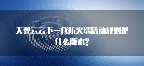 天翼云云下一代防火墙活动规则是什么版本?