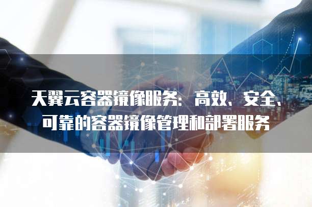 天翼云容器镜像服务：高效、安全、可靠的容器镜像管理和部署服务