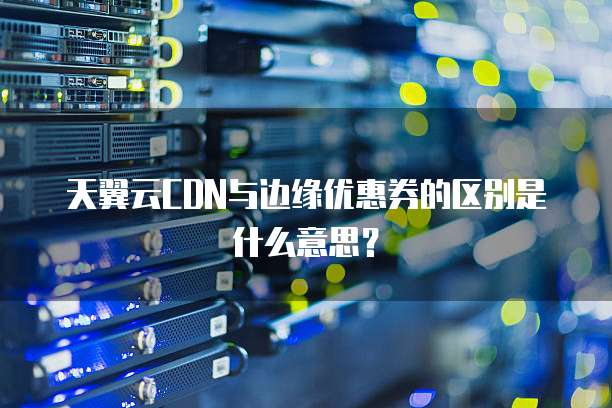 天翼云CDN与边缘优惠券的区别是什么意思?