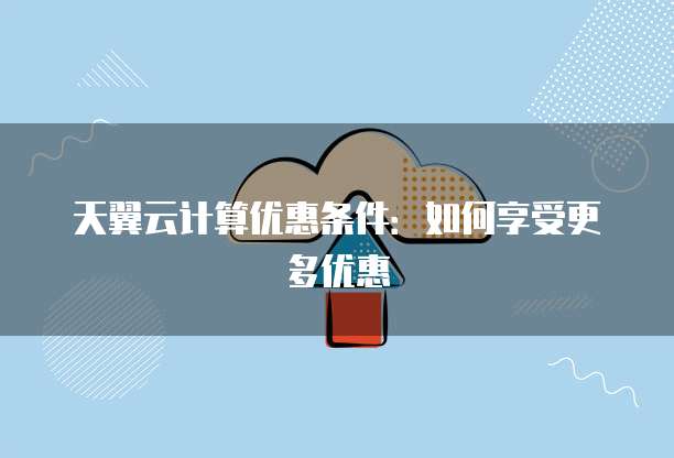 天翼云计算优惠条件:如何享受更多优惠