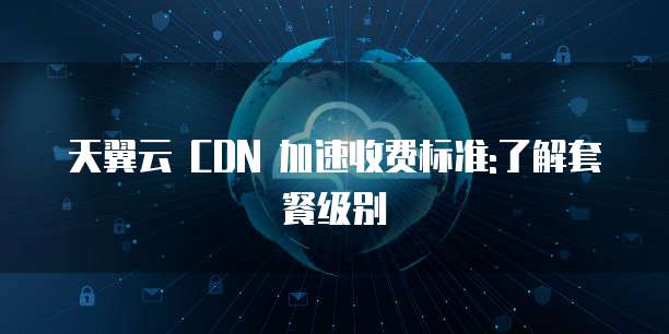 天翼云 CDN 加速收费标准:了解套餐级别