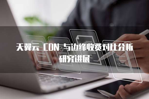 天翼云 CDN 与边缘收费对比分析研究进展