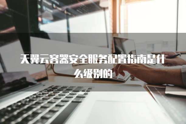天翼云容器安全服务配置指南是什么级别的