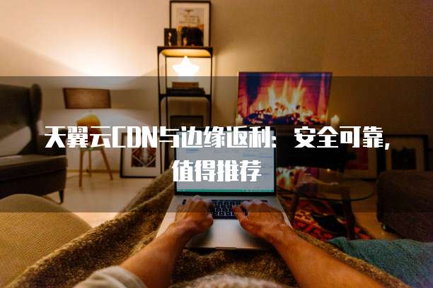 天翼云CDN与边缘返利:安全可靠,值得推荐