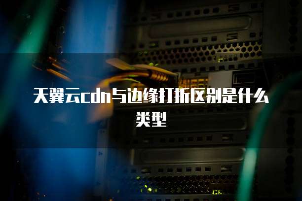 天翼云cdn与边缘打折区别是什么类型