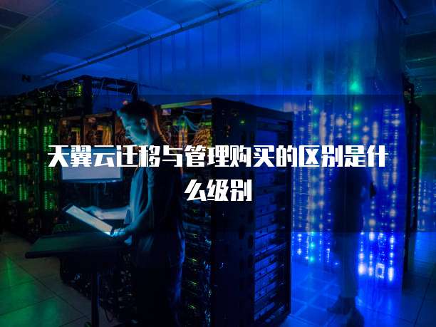 天翼云迁移与管理购买的区别是什么级别