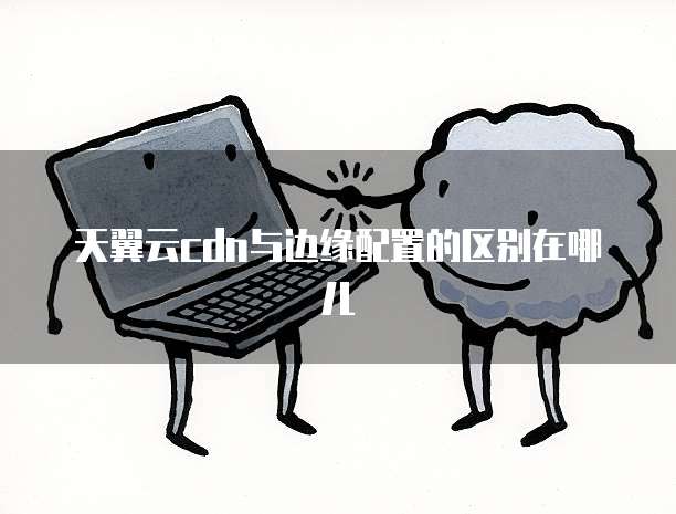 天翼云cdn与边缘配置的区别在哪儿
