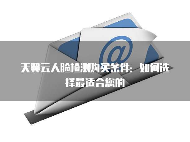 天翼云人脸检测购买条件:如何选择最适合您的