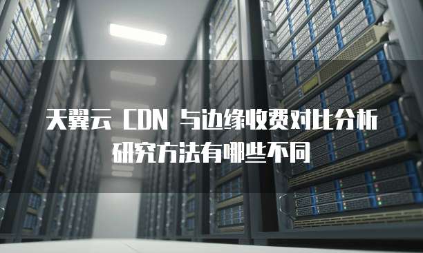 天翼云 CDN 与边缘收费对比分析研究方法有哪些不同