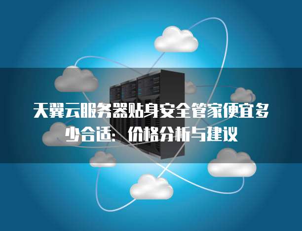 天翼云服务器贴身安全管家便宜多少合适：价格分析与建议