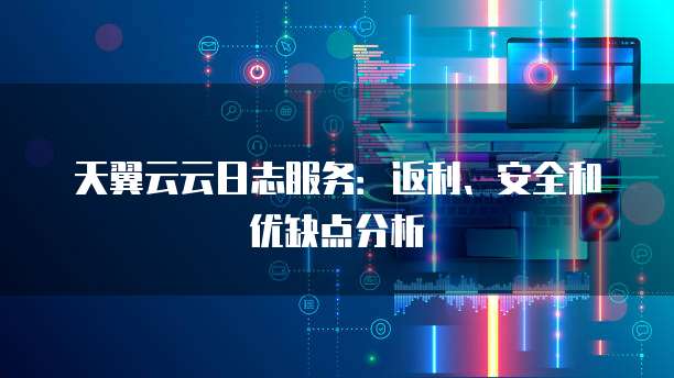 天翼云云日志服务：返利、安全和优缺点分析


