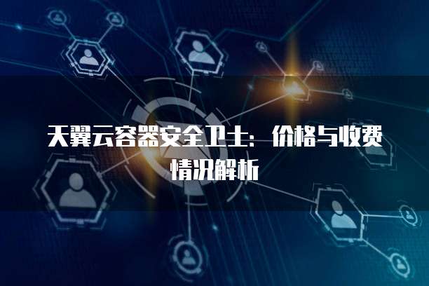天翼云容器安全卫士:价格与收费情况解析