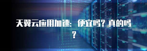 天翼云应用加速:便宜吗?真的吗?