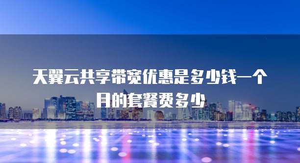天翼云共享带宽优惠是多少钱一个月的套餐费多少