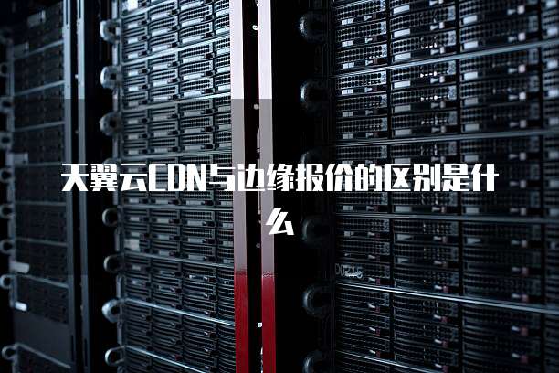 天翼云CDN与边缘报价的区别是什么