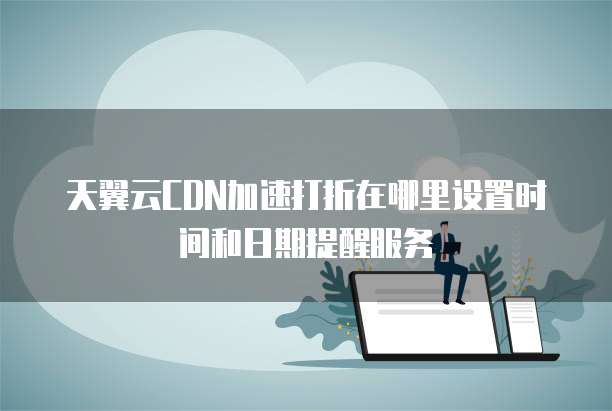 天翼云CDN加速打折在哪里设置时间和日期提醒服务