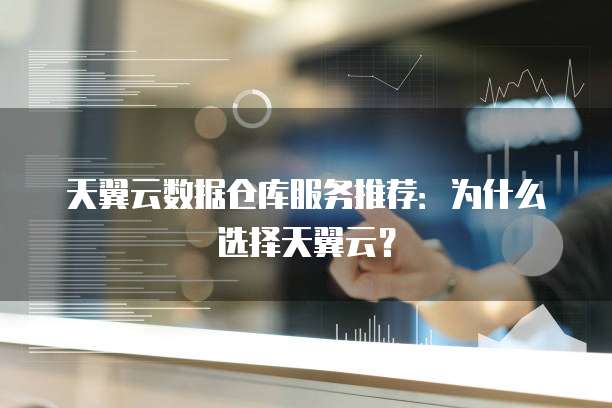 天翼云数据仓库服务推荐:为什么选择天翼云?