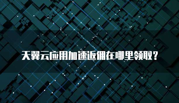 天翼云应用加速返佣在哪里领取?